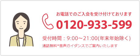 お電話でのご入会を受け付けております 0120-933-599 受付時間：9:00～21:00（年末年始除く） 通話無料 音声ガイダンスでご案内いたします