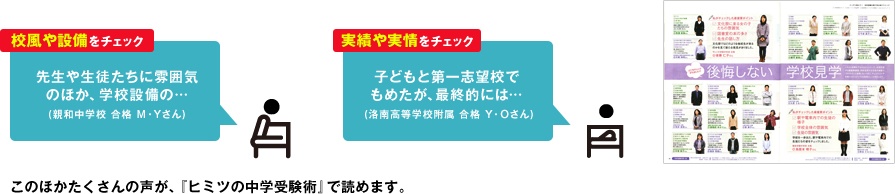 校風や設備をチェック:先生や生徒たちの雰囲気のほか、学校設備の・・・(親和中学校 合格 M・Yさん) 実績や実情をチェック:子どもと第一志望校でもめたが、最終的には… (洛南高等学校附属 合格 Y・Oさん) このほかたくさんの声が、『ヒミツの中学受験術』で読めます。