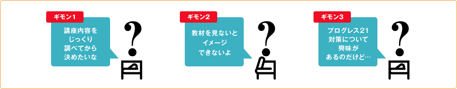 ギモン1 講座内容をじっくり調べてから決めたいな
ギモン2 教材を見ないとイメージできないよ
ギモン3 プログレス21対策について興味があるのだけど…