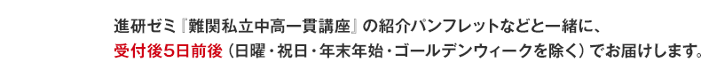 ぜひご請求ください これらのおためし版は、もちろん進研ゼミ『難関私立中高一貫講座』オリジナル。進研ゼミ『難関私立中高一貫講座』の紹介パンフレットなどと一緒に、受付後5日前後(日曜・祝日・年末年始・ゴールデンウィークを除く)でお届けします。