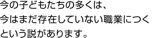 今の子どもたちの多くは、今はまだ存在していない職業につくという説があります。