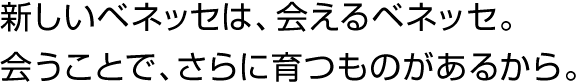 新しいベネッセは、会えるベネッセ。会うことで、さらに育つものがあるから。