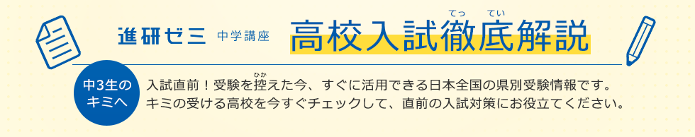 進研ゼミ 中学講座 高校入試徹底解説 中3生のキミへ 入試直前！受験を控えた今、すぐに活用できる日本全国の県別受験情報です。キミの受ける高校を今すぐチェックして、直前の入試対策にお役立てください。