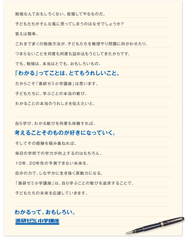勉強なんておもしろくない。我慢してやるものだ。子どもたちがそんな風に思ってしまうのはなぜでしょうか?答えは簡単。これまで多くの勉強法が、子どもたちを無理やり問題に向かわせたり、つまらないことを何度も何度も詰め込もうとしてきたからです。でも、勉強は、本当はとても、おもしろいもの。「わかる」ってことは、とてもうれしいこと。だからこそ「進研ゼミ小学講座」は思います。子どもたちに、学ぶことの本当の歓び、わかることの本当のうれしさを伝えたいと。 自ら学び、わかる歓びを何度も体験すれば、考えることそのものが好きになっていく。そしてその経験を積み重ねれば、毎日の学校での学力が向上するのはもちろん、10年、20年先の予測できない未来を、自分の力で、しなやかに生き抜く原動力になる。「進研ゼミ小学講座」は、自ら学ぶことの歓びを追求することで、子どもたちの未来を応援していきます。 わかるって、おもしろい。 進研ゼミ小学講座