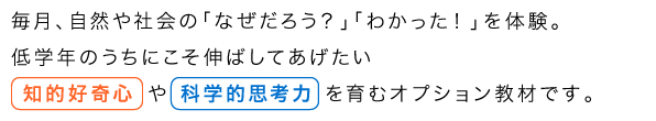 毎月、自然や社会の「なぜだろう?」「わかった!」を体験。低学年のうちにこそ伸ばしてあげたい知的好奇心や科学的思考力を育むオプション教材です。