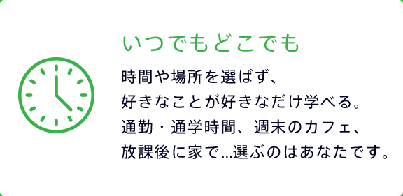 いつでもどこでも 時間や場所を選ばず、好きなことが好きなだけ学べる。通勤・通学時間、週末のカフェ、放課後に家で...選ぶのはあなたです。