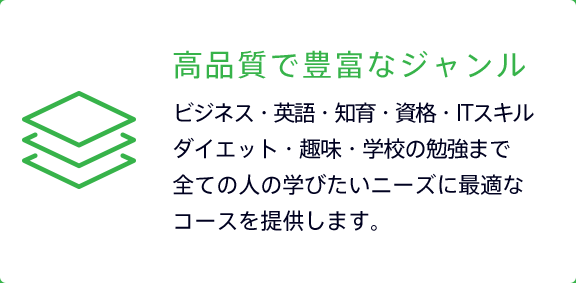高品質で豊富なジャンル ビジネス・英語・知育・資格・ITスキルダイエット・趣味・学校の勉強まで全ての人の学びたいニーズに最適なコースを提供します。