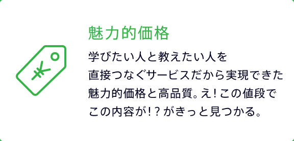 魅力的価格 学びたい人と教えたい人を直接つなぐサービスだから実現できた魅力的価格と高品質。え！この値段でこの内容が！？がきっと見つかる。