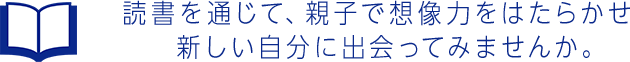 読書を通じて、親子で想像力をはたらかせ新しい自分に出会ってみませんか。