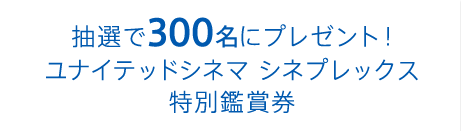 抽選で300名にプレゼント！ユナイテッドシネマ シネプレックス特別鑑賞券