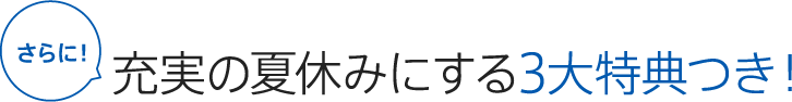 さらに 充実の夏休みにする3大特典つき！