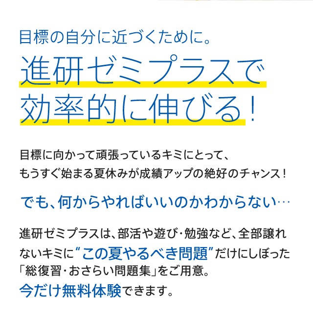 目標の自分に近づくために。進研ゼミプラスで効率的に伸びる！目標に向かって頑張っているキミにとって、 もうすぐ始まる夏休みが成績アップの絶好のチャンス！でも、何からやればいいのかわからない…進研ゼミプラスは、部活や遊び・勉強など、全部譲れないキミに“この夏やるべき問題”だけにしぼった 「総復習・おさらい問題集」をご用意。 今だけ無料体験できます。