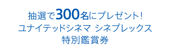 抽選で300名にプレゼント！ユナイテッドシネマ シネプレックス特別鑑賞券