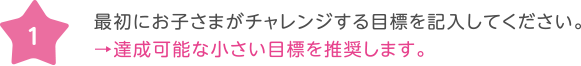 1 最初にお子さまがチャレンジする目標を記入してください。→達成可能な小さい目標を推奨します。