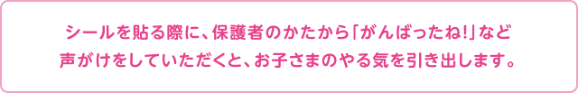 シールを貼る際に、保護者のかたから「がんばったね！」など声がけをしていただくと、お子さまのやる気を引き出します。