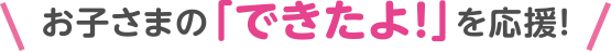 お子さまの「できたよ！」を応援！
