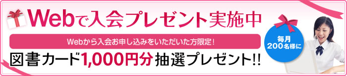 Webで入会プレゼント実施中 Webから入会お申し込みをいただいた方限定! 毎月200名様に 図書カード1,000円分抽選プレゼント!!