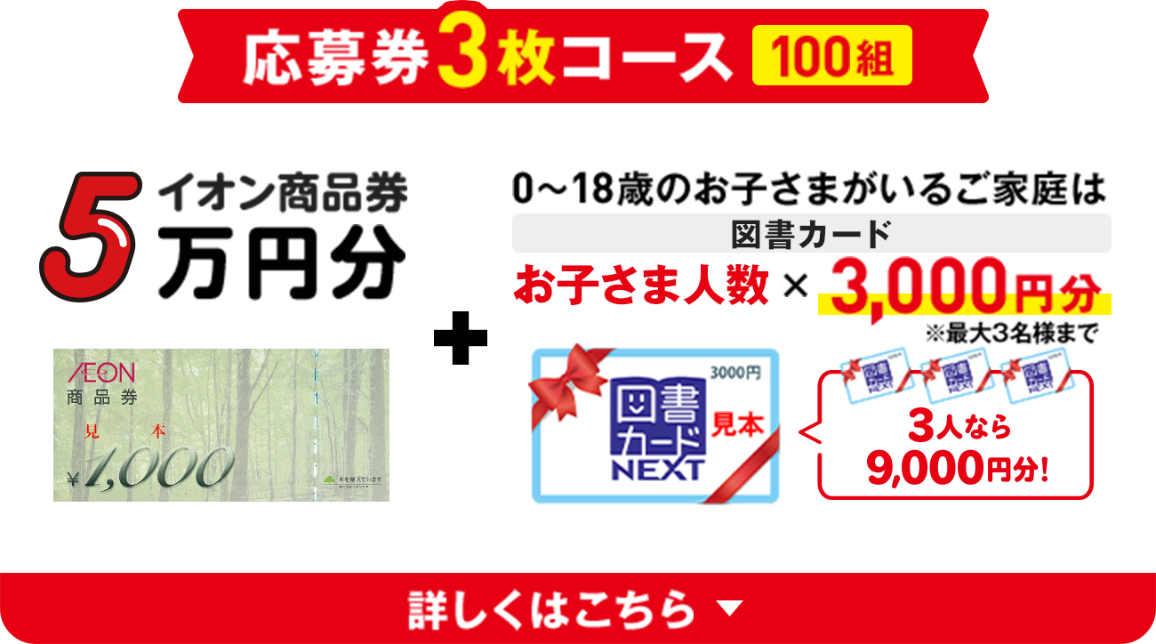 応募券3枚コース 100組 | イオン商品券5万円分 + 0〜18歳のお子さまがいるご家庭は図書カード お子さま人数 x 3,000円分 ※最大3名様まで | 詳しくはこちら