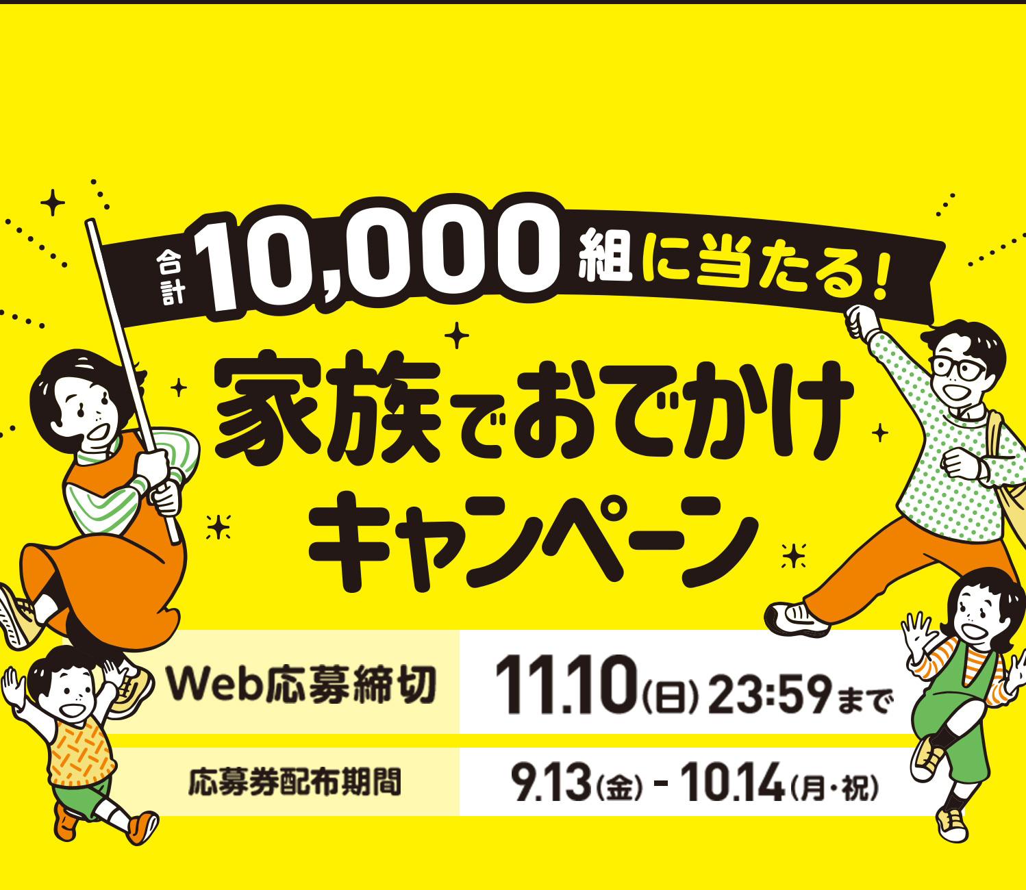 合計10,000組に当たる!家族でおでかけキャンペーン Web応募締切:11月10日(日)23時59分まで 応募券配布期間:9月13日(金)から10月14日(月・祝)まで 応募券3枚コース|100組:イオン商品券5万円 応募券1枚コース|1,000組:イオン商品券1万円 さらに0〜18歳のお子さまがいらっしゃるご家庭には図書カード3,000円✖️お子さまの人数分お届け※最大3名様まで はずれてもWチャンス|合計8,900組:家族の楽しい時間を応援!