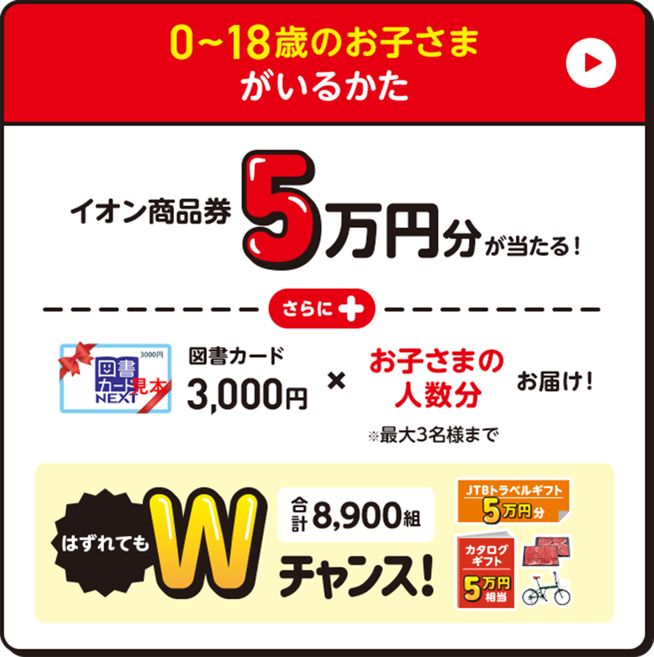 0〜18歳のお子さまがいるかた イオン商品券5万円分が当たる！図書カード3,000円✖️お子さまの人数分お届け！※最大3名様まで　はずれてもWチャンス | 合計8,900組