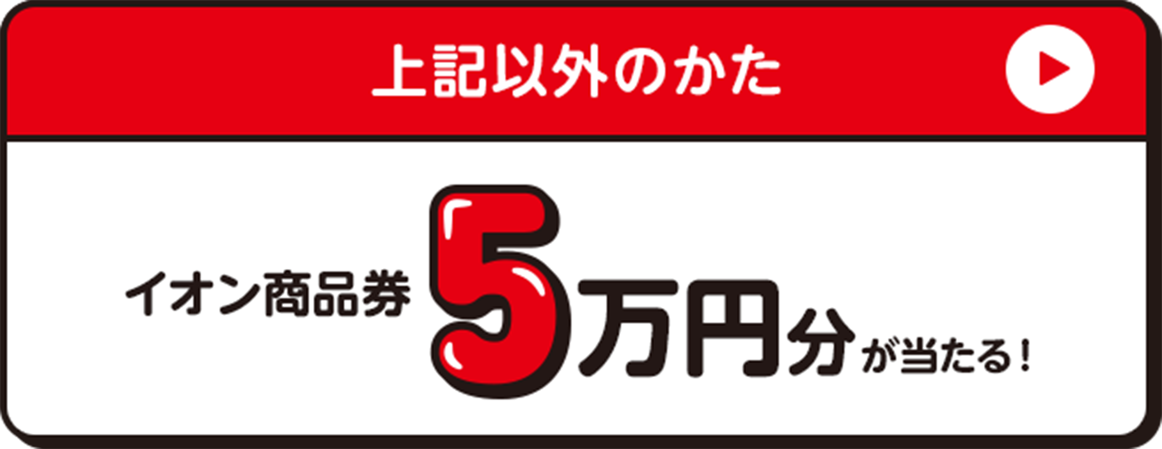 上記以外のかた イオン商品券5万円分が当たる！