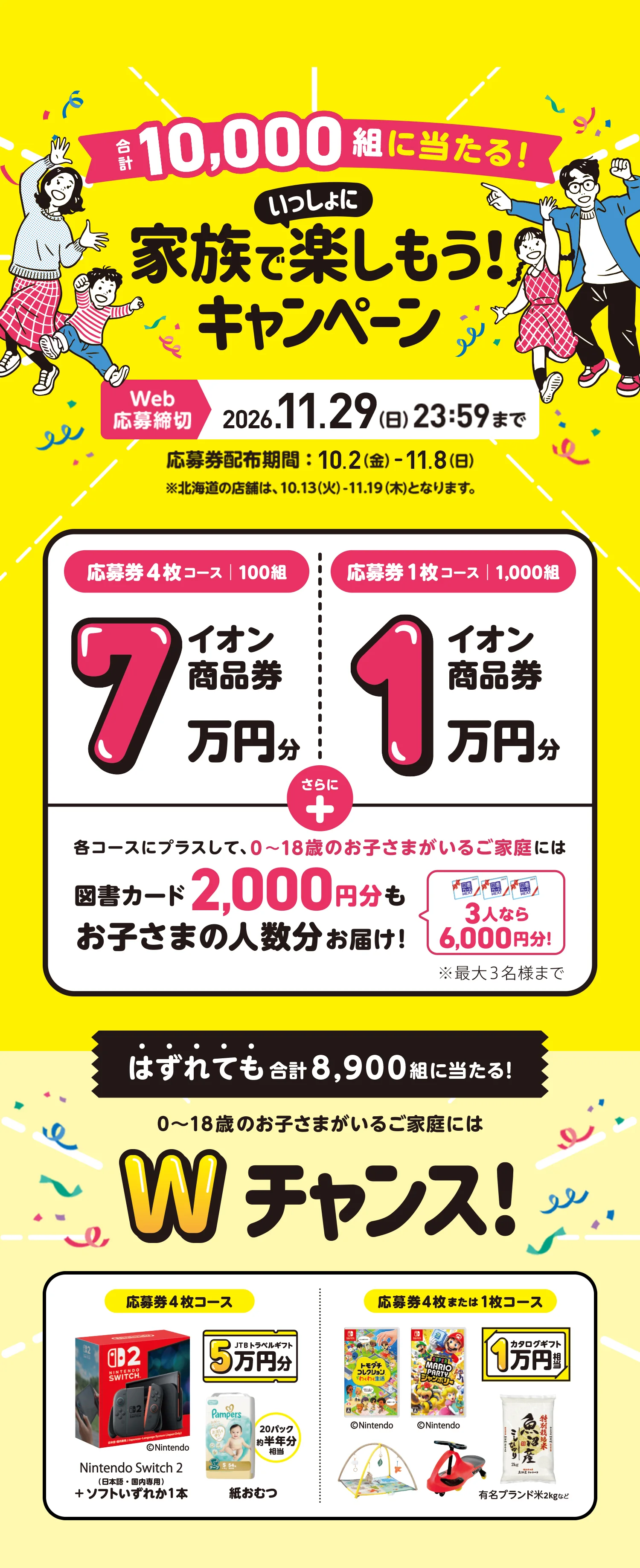 合計10,000組に当たる！家族でいっしょに楽しもう！キャンペーン　Web応募締切:2026.11月29日（日）23:59まで 応募券配布期間:10.2（金）- 11.18（日）※北海道の店舗は、10.13（火）- 11.19（木）となります。　応募券4枚コース|100組:イオン商品券7万円分　応募券1枚コース|1,000組:イオン商品券1万円分　各コースにプラスして、0〜18歳のお子さまがいらっしゃるご家庭には図書カード2,000円分もお子さまの人数分お届け　3人なら6,000円分※最大3名様まで　はずれても合計8,900組に当たる！ 0〜18歳のお子さまがいるご家庭にはWチャンス！