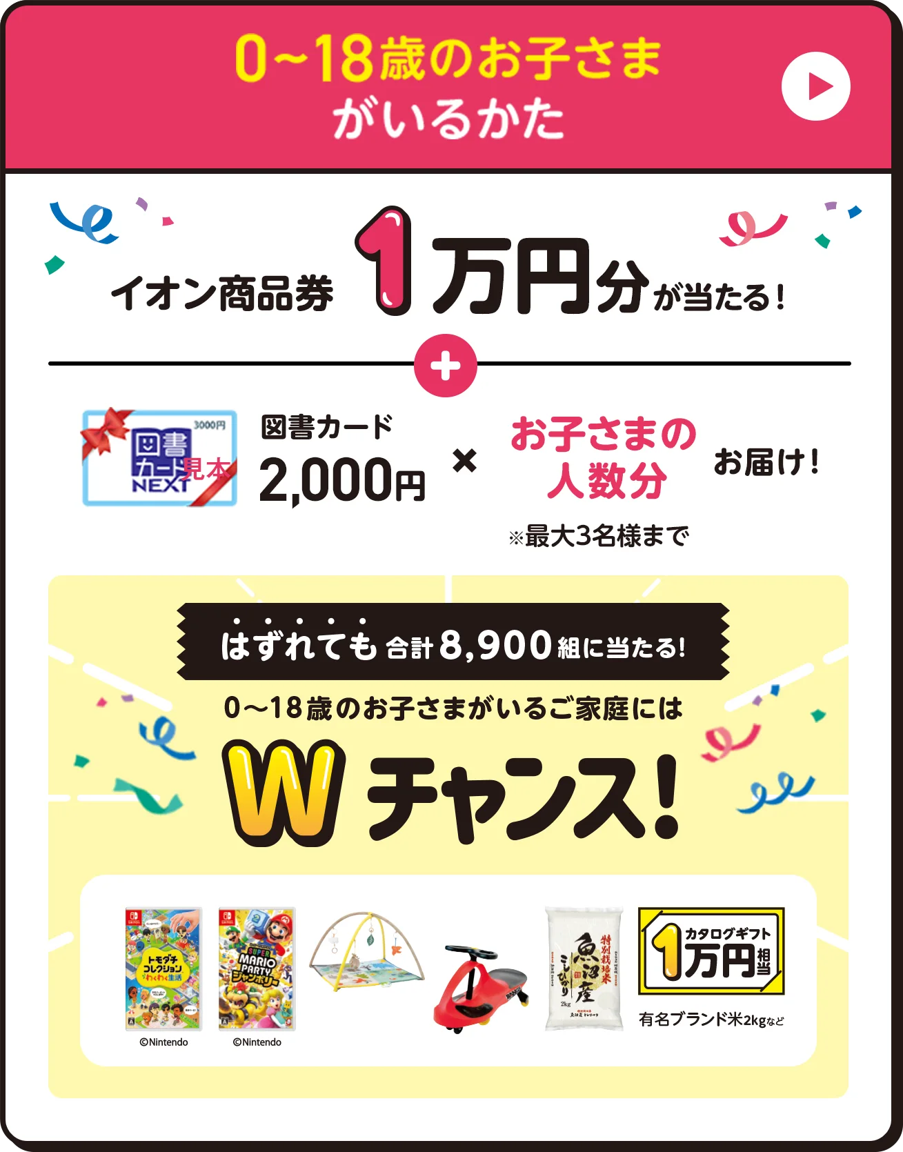 0〜18歳のお子さまがいるかた イオン商品券1万円分が当たる！図書カード2,000円✖️お子さまの人数分お届け！※最大3名様まで　はずれても合計8,900組に当たる！　0〜18歳のお子さまがいるご家庭にはWチャンス！
