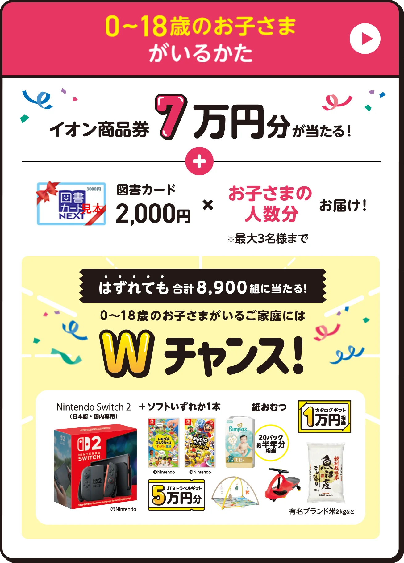 0〜18歳のお子さまがいるかた イオン商品券7万円分が当たる！図書カード2,000円✖️お子さまの人数分お届け！※最大3名様まで　はずれても合計8,900組に当たる！　0〜18歳のお子さまがいるご家庭にはWチャンス！