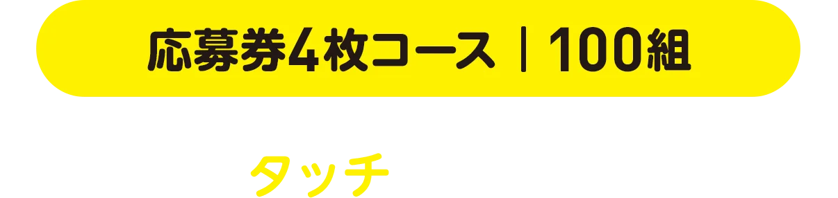 応募券4枚コース | 100組 どちらかをタッチしてお進みください