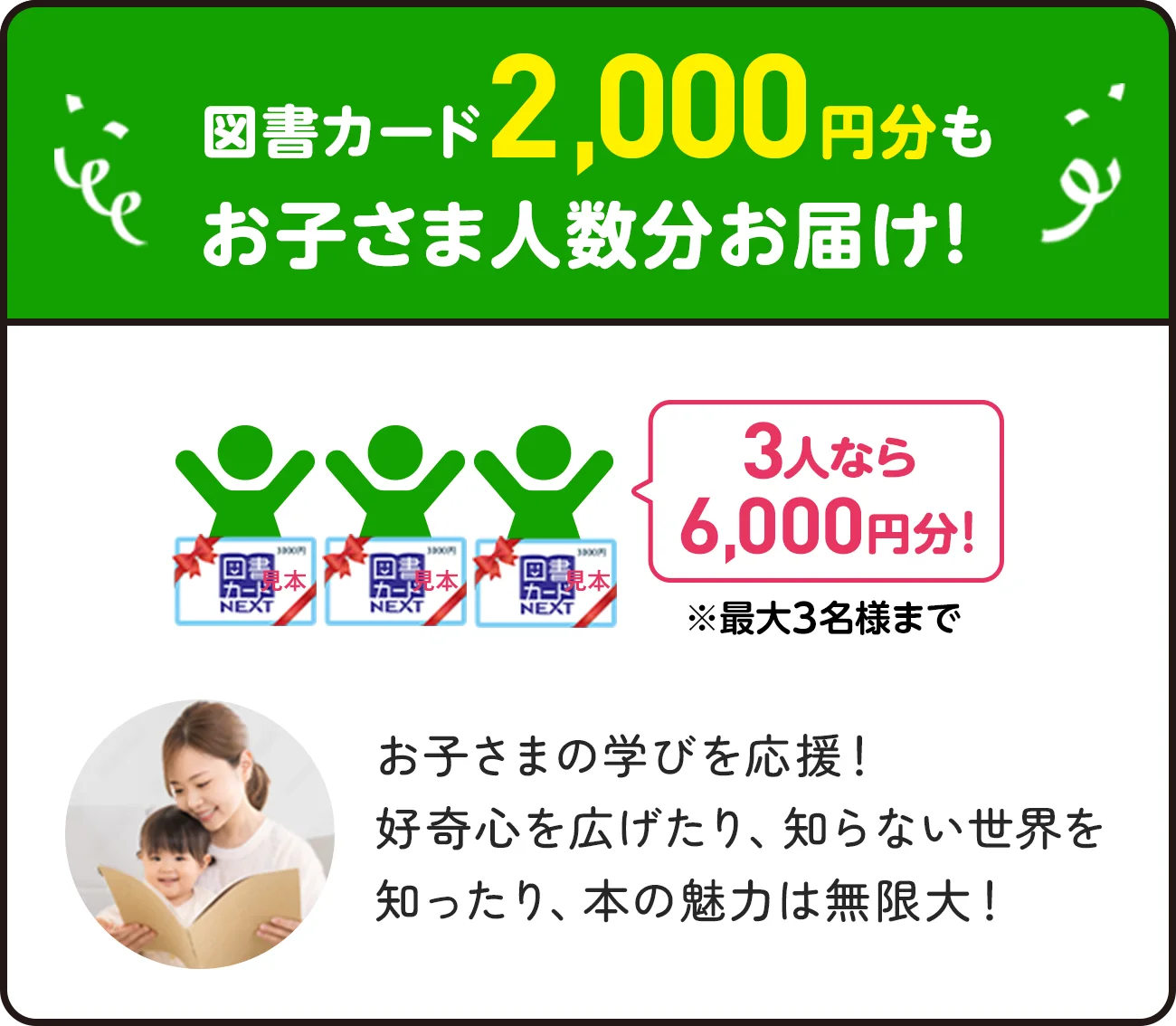 図書カード2,000円分もお子さま人数分お届け！3人なら6,000円✖️※最大3名様まで お子様の学びを応援！好奇心を広げたり、知らない世界を知ったり、本の魅力は無限大！