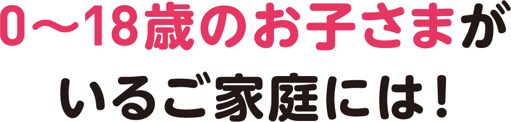 0〜18歳のお子さまがいるご家庭は!