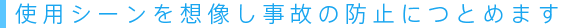 使用シーンを想像し事故の防止につとめます