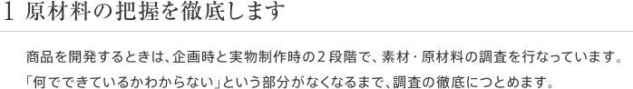 1 原材料の把握を徹底します 商品を開発するときは、企画時と実物制作時の2段階で、素材・原材料の調査を行なっています。「何でできているかわからない」という部分がなくなるまで、調査の徹底につとめます。