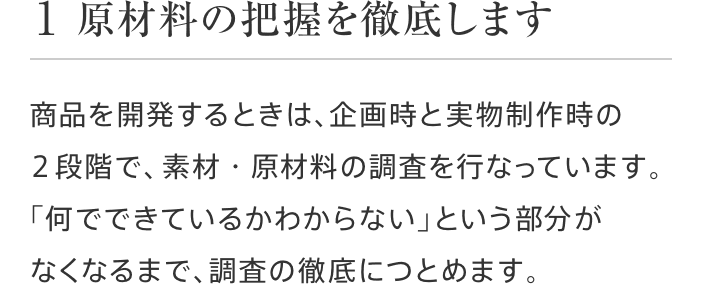1 原材料の把握を徹底します 商品を開発するときは、企画時と実物制作時の2段階で、素材・原材料の調査を行なっています。「何でできているかわからない」という部分がなくなるまで、調査の徹底につとめます。