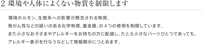 2 環境や人体によくない物質を制限します 環境ホルモン、生態系への影響が懸念される物質、発がん性などの疑いのある化学物質、重金属、の4つの使用を制限しています。また小さなお子さまやアレルギーをお持ちの方に配慮し、たとえ小さなパーツひとつであっても、アレルギー表示を行なうなどして情報開示につとめます。