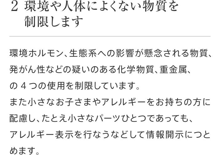2 環境や人体によくない物質を制限します 環境ホルモン、生態系への影響が懸念される物質、発がん性などの疑いのある化学物質、重金属、の4つの使用を制限しています。また小さなお子さまやアレルギーをお持ちの方に配慮し、たとえ小さなパーツひとつであっても、アレルギー表示を行なうなどして情報開示につとめます。