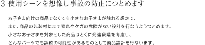 3 使用シーンを想像し事故の防止につとめます お子さま向けの商品でなくても小さなお子さまが触れる想定で、また、商品の包装材にまで窒息やケガの危険がない設計を行なうようつとめます。小さなお子さまを対象とした商品はとくに発達段階を考慮し、どんなパーツでも誤飲の可能性があるものとして商品設計を行ないます。
