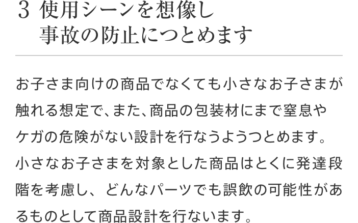 3 使用シーンを想像し事故の防止につとめます お子さま向けの商品でなくても小さなお子さまが触れる想定で、また、商品の包装材にまで窒息やケガの危険がない設計を行なうようつとめます。小さなお子さまを対象とした商品はとくに発達段階を考慮し、どんなパーツでも誤飲の可能性があるものとして商品設計を行ないます。