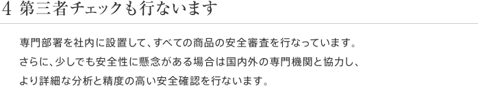 4 第三者チェックも行ないます 専門部署を社内に設置して、すべての商品の安全審査を行なっています。さらに、少しでも安全性に懸念がある場合は国内外の専門機関と協力し、より詳細な分析と精度の高い安全確認を行ないます。