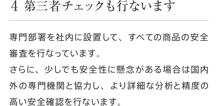 4 第三者チェックも行ないます 専門部署を社内に設置して、すべての商品の安全審査を行なっています。さらに、少しでも安全性に懸念がある場合は国内外の専門機関と協力し、より詳細な分析と精度の高い安全確認を行ないます。