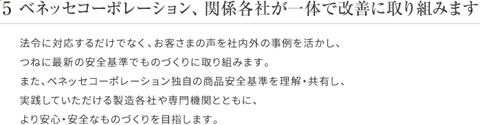 5 ベネッセコーポレーション、関係各社が一体で改善に取り組みます 法令に対応するだけでなく、お客さまの声を社内外の事例を活かし、つねに最新の安全基準でものづくりに取り組みます。また、ベネッセコーポレーション独自の商品安全基準を理解・共有し、実践していただける製造各社や専門機関とともに、より安心・安全なものづくりを目指します。