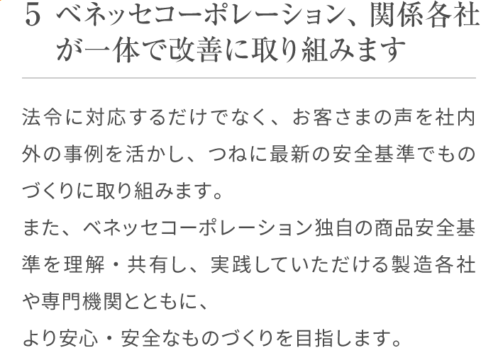 5 ベネッセコーポレーション、関係各社が一体で改善に取り組みます 法令に対応するだけでなく、お客さまの声を社内外の事例を活かし、つねに最新の安全基準でものづくりに取り組みます。また、ベネッセコーポレーション独自の商品安全基準を理解・共有し、実践していただける製造各社や専門機関とともに、より安心・安全なものづくりを目指します。