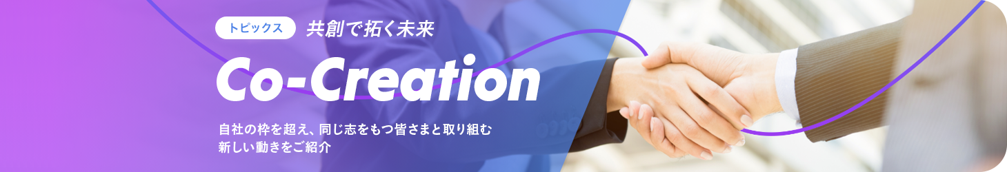 Co-Creation 共創で拓く未来 自社の枠を超え、同じ志をもつ皆さまと取り組む新しい動きをご紹介