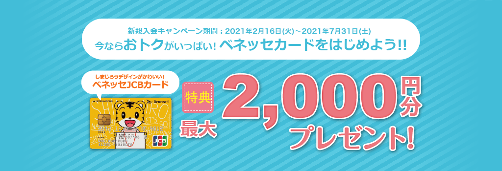 新規入会キャンペーン期間：2020年2月1日（土）～2020年6月30日（火）｜今ならおトクがいっぱい！ベネッセカードをはじめよう！｜しまじろうデザインがかわいい！ベネッセJCBカード｜特典最大2,000円分プレゼント！