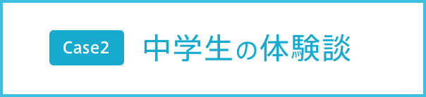 Case2 中学生の体験談