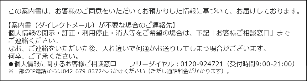 この案内書は、お客様のご同意をいただいてお預かりした情報に基づいて、お届けしております。【案内書（ダイレクトメール）が不要な場合のご連絡先】個人情報の開示・訂正・利用停止・消去等をご希望の場合は、下記「お客様ご相談窓口」までご連絡ください。なお、ご連絡をいただいた後、入れ違いで何通かお送りしてしまう場合がございます。何卒、ご了承ください。●個人情報に関するお客様ご相談窓口　　フリーダイヤル：0120-924721（受付時間9:00‐21:00）※一部のIP電話からは042-679-8372へおかけください（ただし通話料金がかかります）。