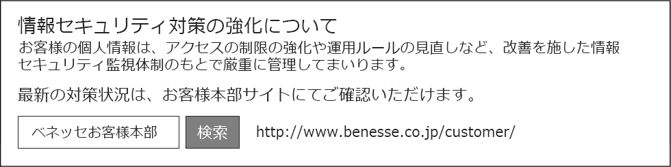 情報セキュリティ対策の強化についてお客様の個人情報は、アクセスの制限の強化や運用ルールの見直しなど、改善を施した情報セキュリティ監視体制のもとで厳重に管理してまいります。最新の対策状況は、お客様本部サイトにてご確認いただけます。

