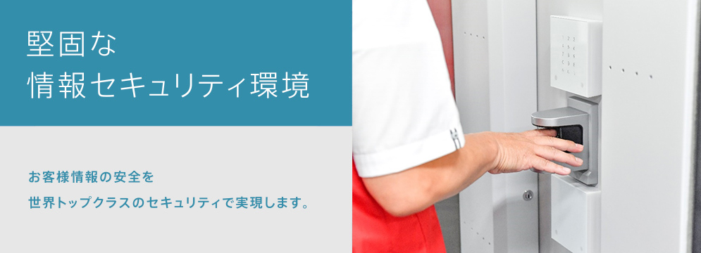 堅固な情報セキュリティ環境　お客様情報の安全を世界トップクラスのセキュリティーで実現します。