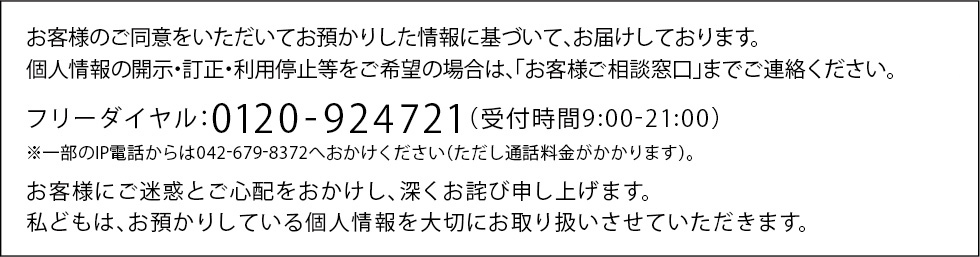 お客様のご同意をいただいてお預かりした情報に基づいて、お届けしております。個人情報の開示・訂正・利用停止等をご希望の場合は、「お客様ご相談窓口」までご連絡ください。フリーダイヤル：0120-924721（受付時間9:00-21:00）※一部のIP電話からは042-679-8372へおかけください（ただし通話料金がかかります）。お客様にご迷惑とご心配をおかけし、深くお詫び申し上げます。私どもは、お預かりしている個人情報を大切にお取り扱いさせていただきます。