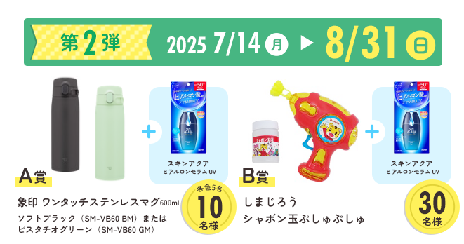 第2弾 2025年7月14日月曜日〜8月31日日曜日 A賞 象印 ワンタッチステンレスマグ600ml
ソフトブラック(SM-VB60 BM)またはピスタチオグリーン(SM-VB60 GM)
B賞 しまじろうシャボン玉ぷしゅぷしゅ